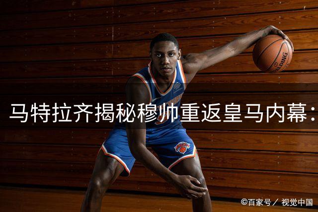 马特拉齐揭秘穆帅重返皇马内幕：特殊领导力凝聚球队